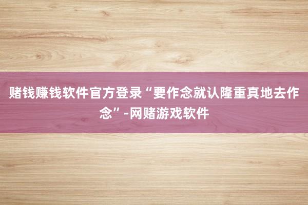 赌钱赚钱软件官方登录“要作念就认隆重真地去作念”-网赌游戏软件