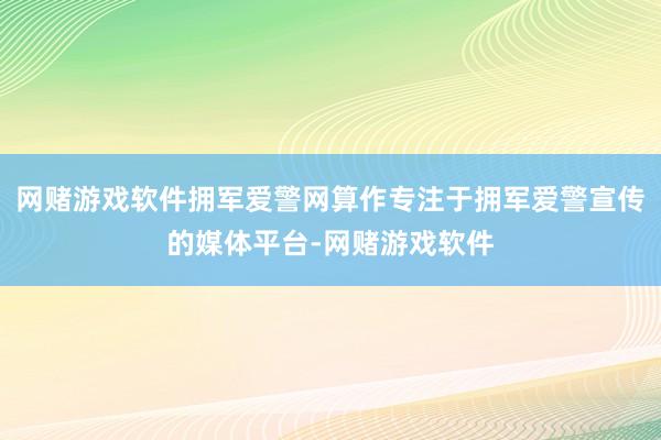 网赌游戏软件拥军爱警网算作专注于拥军爱警宣传的媒体平台-网赌游戏软件