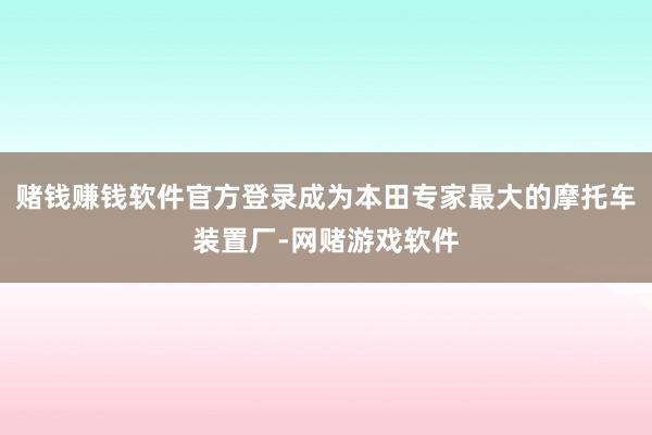赌钱赚钱软件官方登录成为本田专家最大的摩托车装置厂-网赌游戏软件