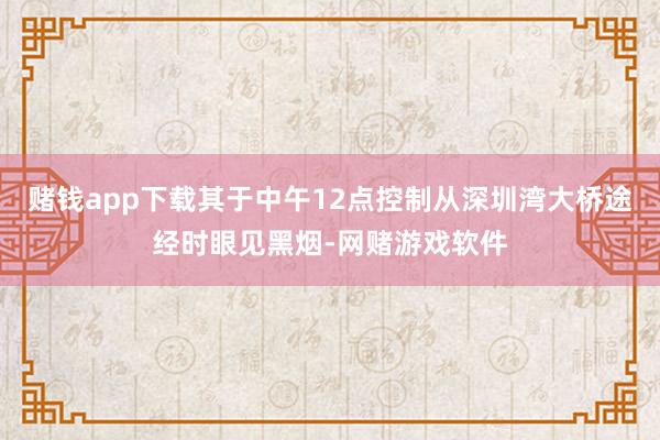 赌钱app下载其于中午12点控制从深圳湾大桥途经时眼见黑烟-网赌游戏软件