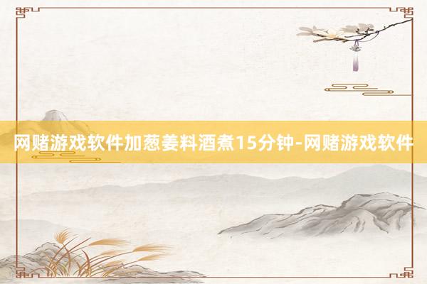 网赌游戏软件加葱姜料酒煮15分钟-网赌游戏软件