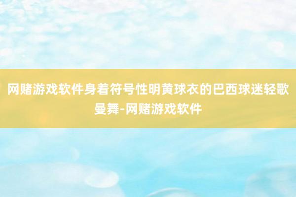网赌游戏软件身着符号性明黄球衣的巴西球迷轻歌曼舞-网赌游戏软件