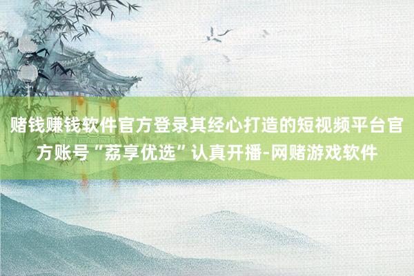 赌钱赚钱软件官方登录其经心打造的短视频平台官方账号“荔享优选”认真开播-网赌游戏软件