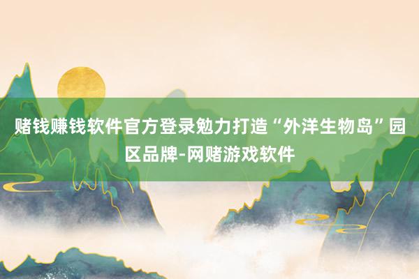 赌钱赚钱软件官方登录勉力打造“外洋生物岛”园区品牌-网赌游戏软件