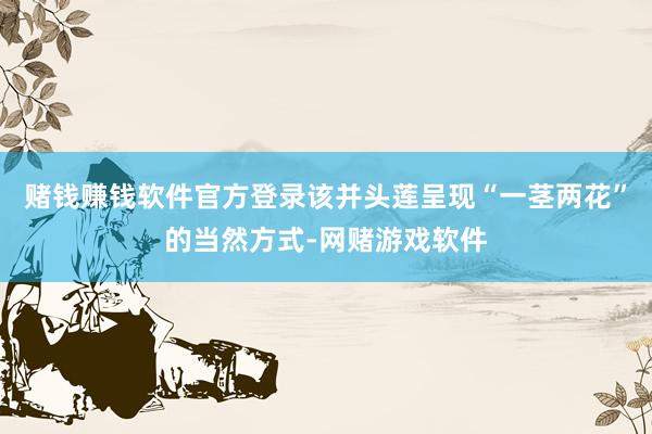 赌钱赚钱软件官方登录该并头莲呈现“一茎两花”的当然方式-网赌游戏软件
