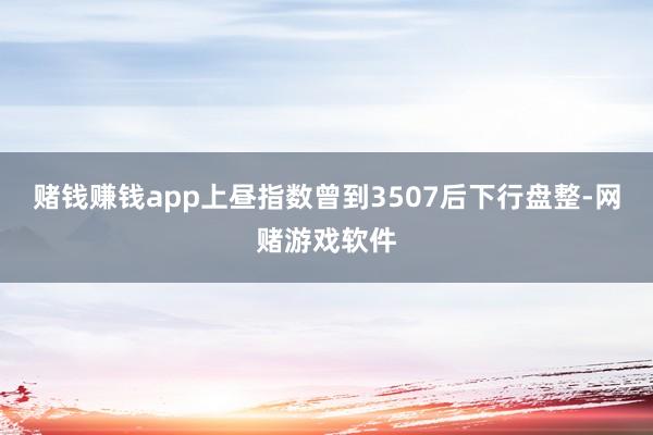 赌钱赚钱app上昼指数曾到3507后下行盘整-网赌游戏软件