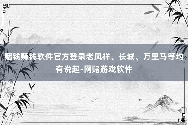 赌钱赚钱软件官方登录老凤祥、长城、万里马等均有说起-网赌游戏软件
