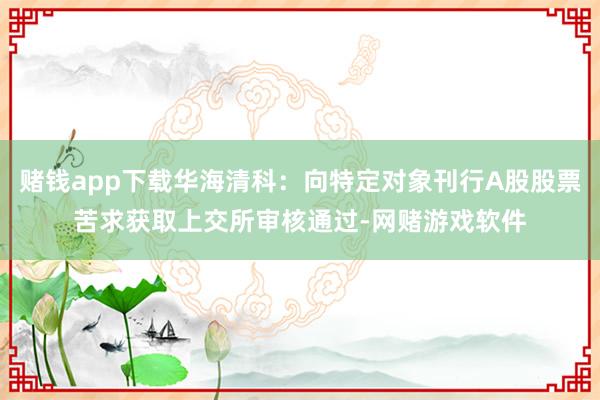 赌钱app下载华海清科：向特定对象刊行A股股票苦求获取上交所审核通过-网赌游戏软件