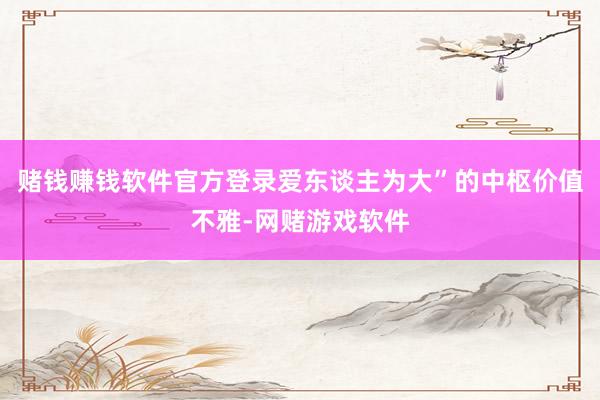 赌钱赚钱软件官方登录爱东谈主为大”的中枢价值不雅-网赌游戏软件