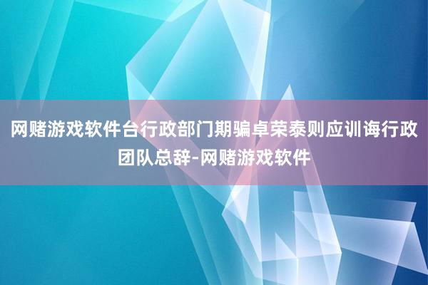 网赌游戏软件台行政部门期骗卓荣泰则应训诲行政团队总辞-网赌游戏软件
