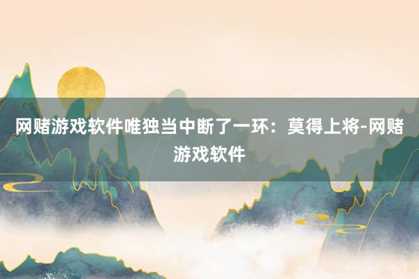 网赌游戏软件唯独当中断了一环:莫得上将-网赌游戏软件