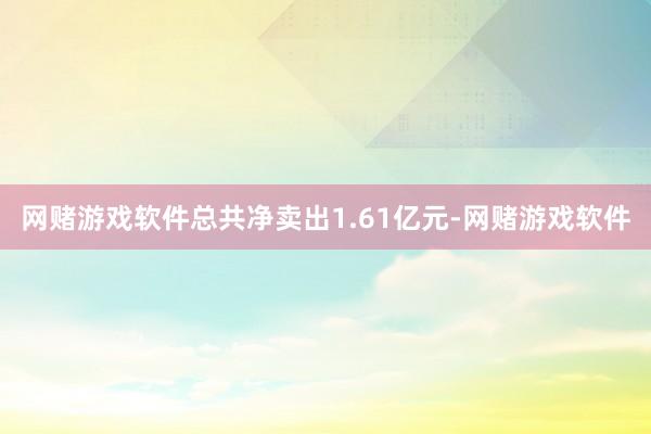 网赌游戏软件总共净卖出1.61亿元-网赌游戏软件