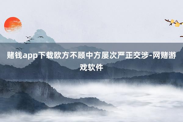 赌钱app下载欧方不顾中方屡次严正交涉-网赌游戏软件