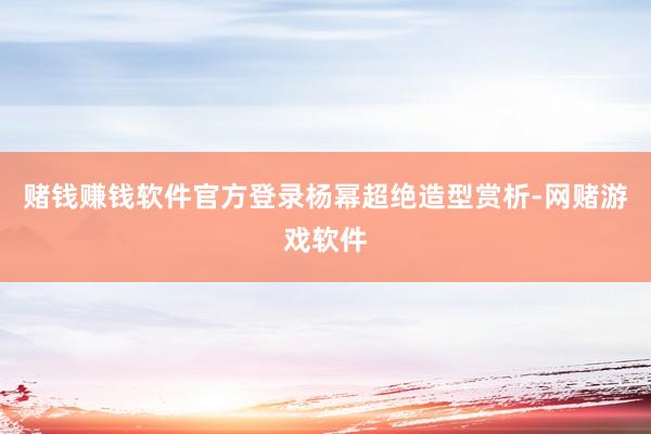 赌钱赚钱软件官方登录杨幂超绝造型赏析-网赌游戏软件