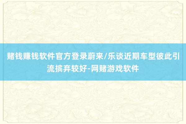 赌钱赚钱软件官方登录蔚来/乐谈近期车型彼此引流摈弃较好-网赌游戏软件