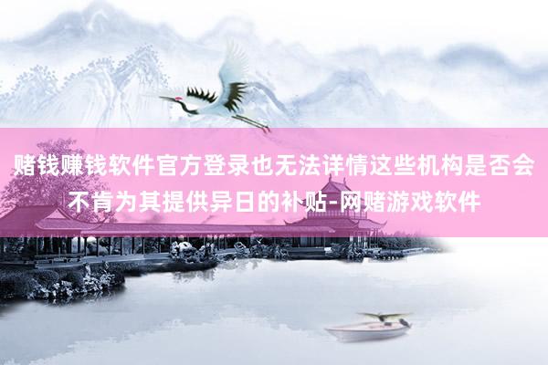 赌钱赚钱软件官方登录也无法详情这些机构是否会不肯为其提供异日的补贴-网赌游戏软件