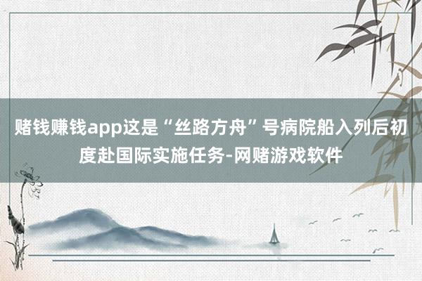 赌钱赚钱app这是“丝路方舟”号病院船入列后初度赴国际实施任务-网赌游戏软件