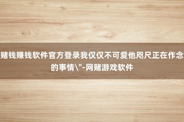 赌钱赚钱软件官方登录我仅仅不可爱他咫尺正在作念的事情