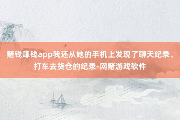 赌钱赚钱app我还从她的手机上发现了聊天纪录、打车去货仓的纪录-网赌游戏软件