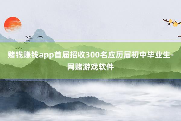 赌钱赚钱app首届招收300名应历届初中毕业生-网赌游戏软件