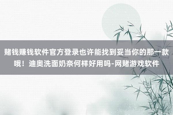赌钱赚钱软件官方登录也许能找到妥当你的那一款哦！迪奥洗面奶奈何样好用吗-网赌游戏软件