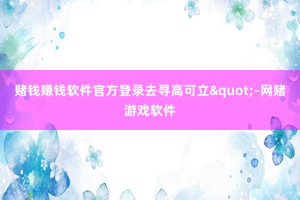 赌钱赚钱软件官方登录去寻高可立"-网赌游戏软件