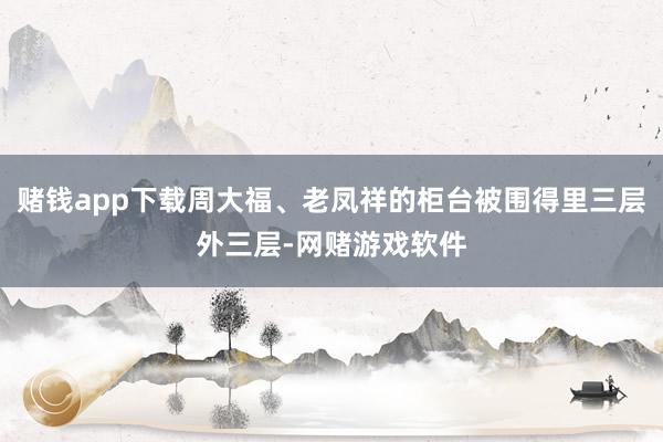 赌钱app下载周大福、老凤祥的柜台被围得里三层外三层-网赌游戏软件
