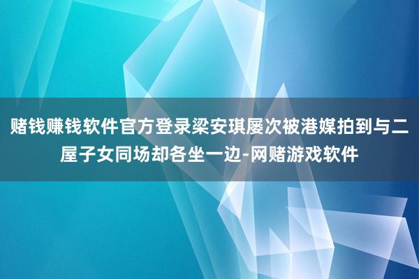 赌钱赚钱软件官方登录梁安琪屡次被港媒拍到与二屋子女同场却各坐一边-网赌游戏软件