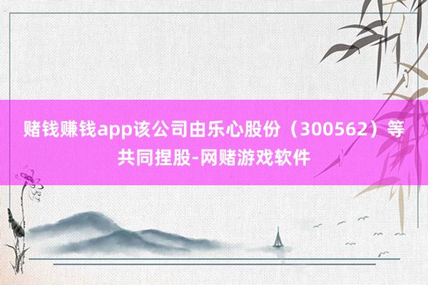 赌钱赚钱app该公司由乐心股份（300562）等共同捏股-网赌游戏软件