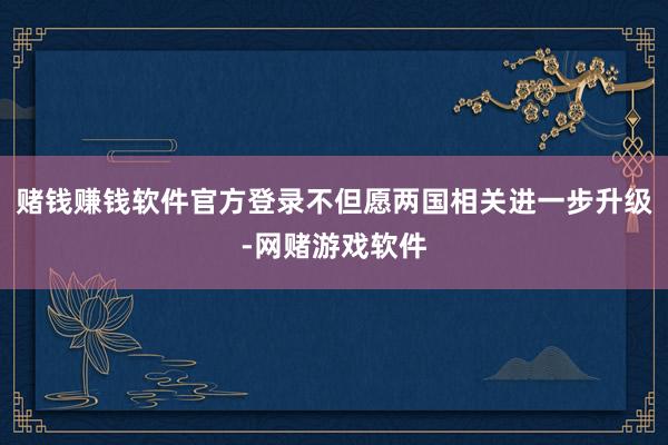 赌钱赚钱软件官方登录不但愿两国相关进一步升级-网赌游戏软件
