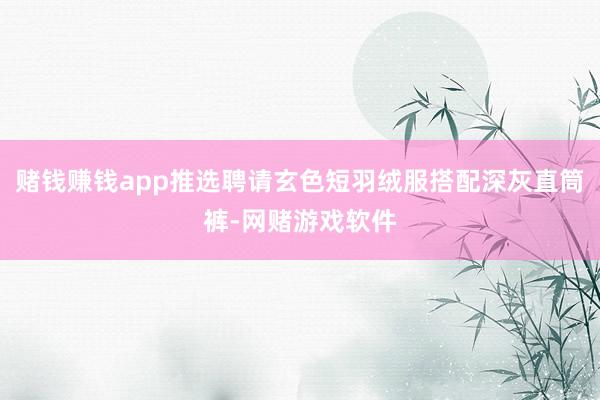 赌钱赚钱app推选聘请玄色短羽绒服搭配深灰直筒裤-网赌游戏软件