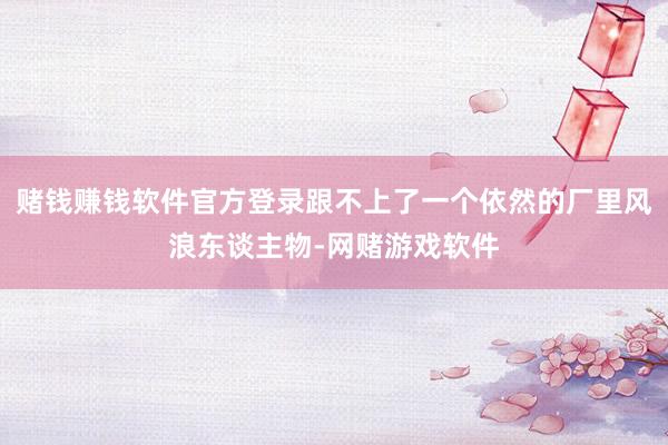 赌钱赚钱软件官方登录跟不上了一个依然的厂里风浪东谈主物-网赌游戏软件