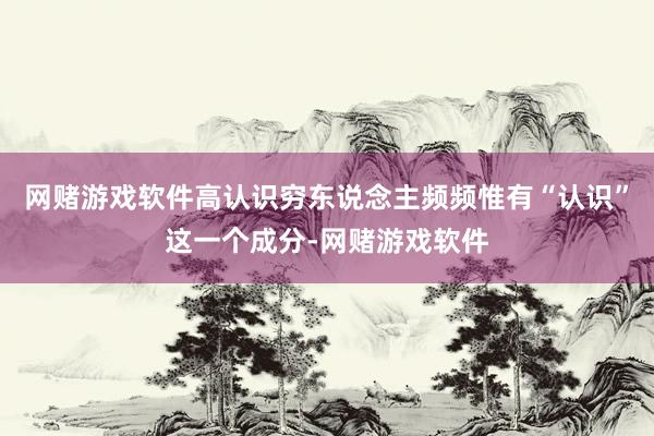 网赌游戏软件高认识穷东说念主频频惟有“认识”这一个成分-网赌游戏软件
