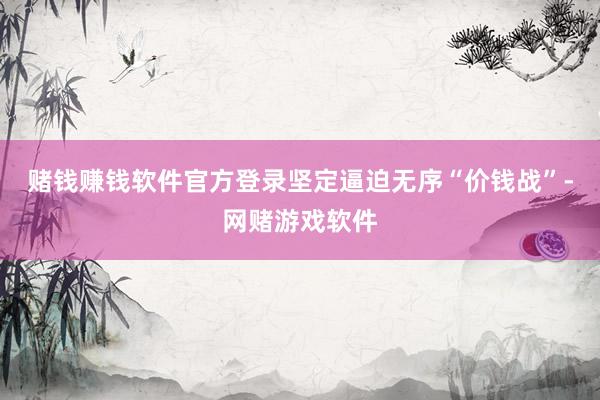 赌钱赚钱软件官方登录坚定逼迫无序“价钱战”-网赌游戏软件