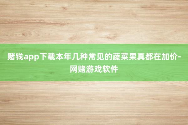 赌钱app下载本年几种常见的蔬菜果真都在加价-网赌游戏软件