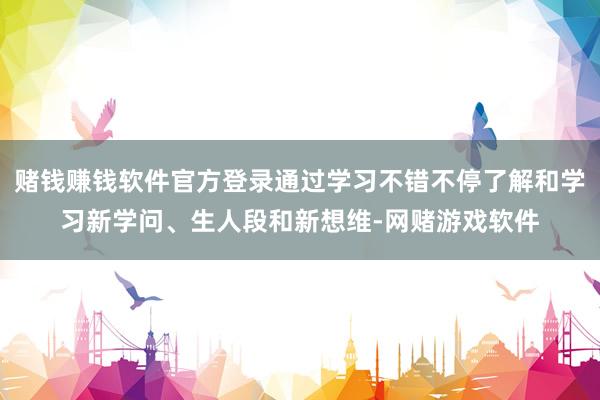 赌钱赚钱软件官方登录通过学习不错不停了解和学习新学问、生人段和新想维-网赌游戏软件
